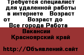 Требуется специалист для удаленной работы в интернете › Возраст от ­ 18 › Возраст до ­ 56 - Все города Работа » Вакансии   . Красноярский край